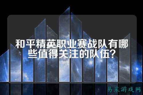 和平精英职业赛战队有哪些值得关注的队伍？