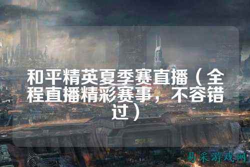 和平精英夏季赛直播（全程直播精彩赛事，不容错过）
