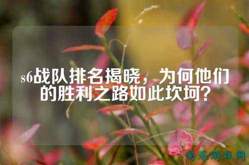 s6战队排名揭晓，为何他们的胜利之路如此坎坷？
