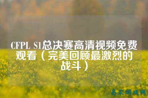 CFPL S1总决赛高清视频免费观看(完美回顾最激烈的战斗)