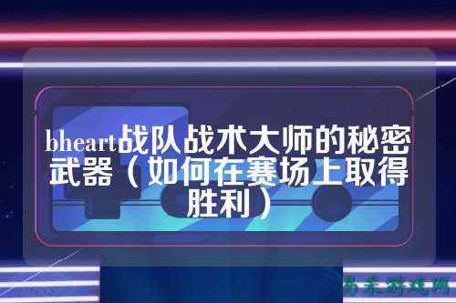 bheart战队战术大师的秘密武器（如何在赛场上取得胜利）