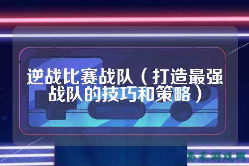 逆战比赛战队（打造最强战队的技巧和策略）