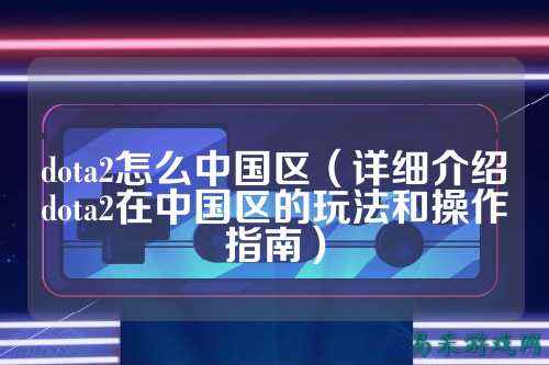 dota2怎么中国区（详细介绍dota2在中国区的玩法和操作指南）