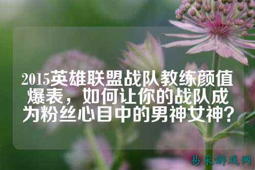 2015英雄联盟战队教练颜值爆表，如何让你的战队成为粉丝心目中的男神女神？