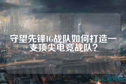 守望先锋IG战队如何打造一支顶尖电竞战队？