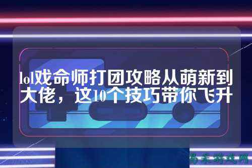 lol戏命师打团攻略从萌新到大佬,这10个技巧带你飞升