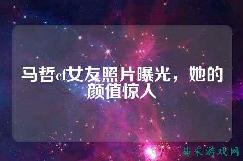 马哲cf女友照片曝光,她的颜值惊人