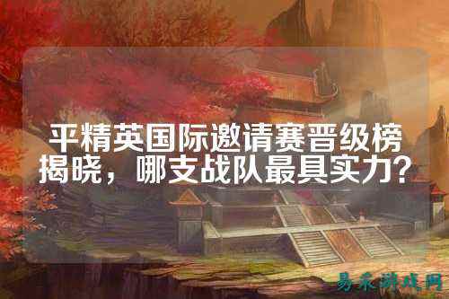 平精英国际邀请赛晋级榜揭晓,哪支战队最具实力?