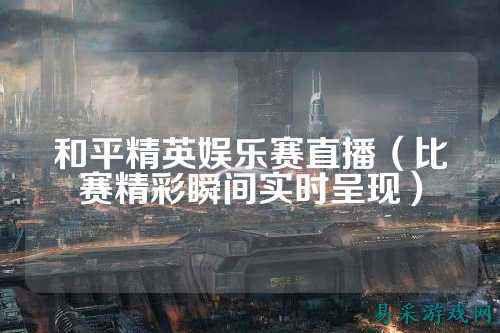 和平精英娱乐赛直播(比赛精彩瞬间实时呈现)