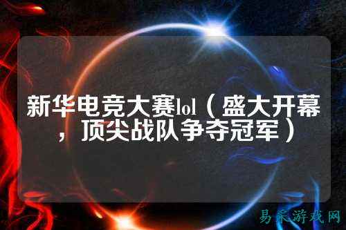 新华电竞大赛lol(盛大开幕,顶尖战队争夺冠军)