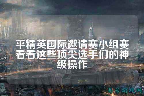 平精英国际邀请赛小组赛看看这些顶尖选手们的神级操作