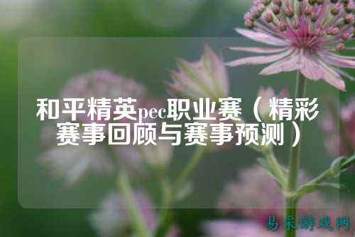 和平精英pec职业赛（精彩赛事回顾与赛事预测）