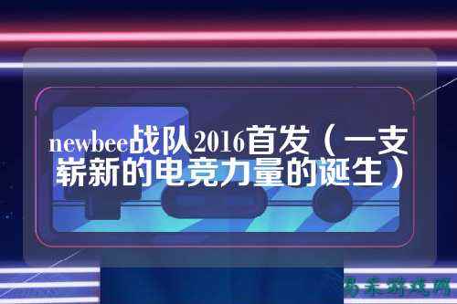 newbee战队2016首发（一支崭新的电竞力量的诞生）
