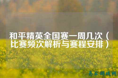 和平精英全国赛一周几次(比赛频次解析与赛程安排)