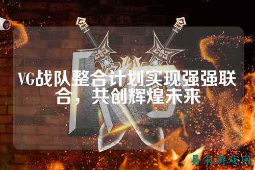 VG战队整合计划实现强强联合，共创辉煌未来