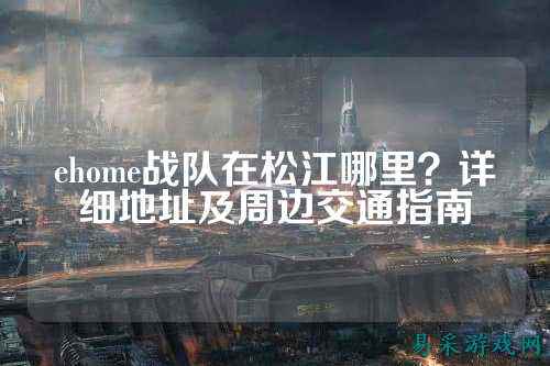 ehome战队在松江哪里？详细地址及周边交通指南