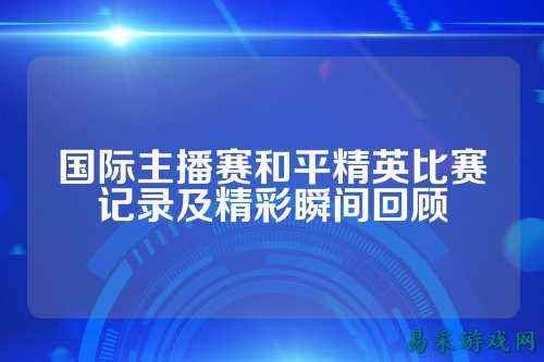 国际主播赛和平精英比赛记录及精彩瞬间回顾