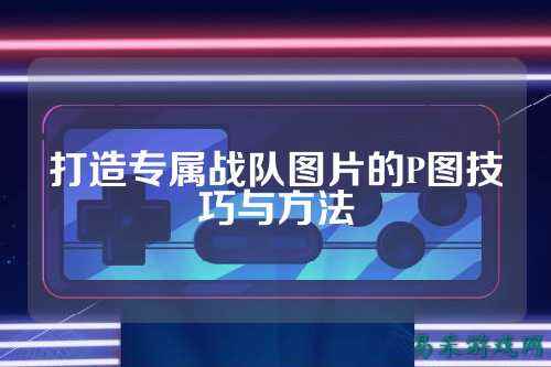 打造专属战队图片的P图技巧与方法