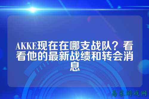 AKKE现在在哪支战队？看看他的最新战绩和转会消息