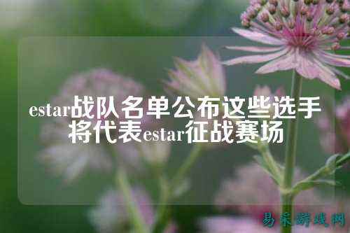 estar战队名单公布这些选手将代表estar征战赛场