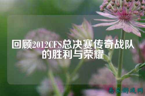 回顾2012CFS总决赛传奇战队的胜利与荣耀