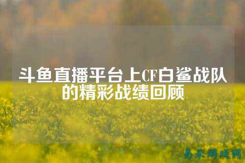 斗鱼直播平台上CF白鲨战队的精彩战绩回顾