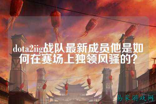 dota2iig战队最新成员他是如何在赛场上独领风骚的？