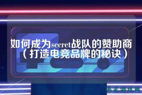 如何成为secret战队的赞助商（打造电竞品牌的秘诀）