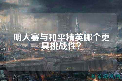 明人赛与和平精英哪个更具挑战性？