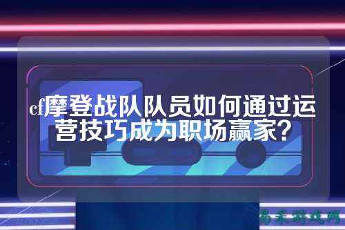 cf摩登战队队员如何通过运营技巧成为职场赢家？