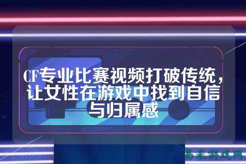 CF专业比赛视频打破传统，让女性在游戏中找到自信与归属感