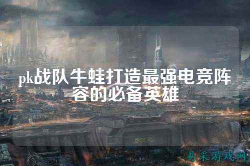 pk战队牛蛙打造最强电竞阵容的必备英雄