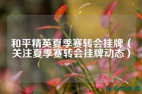 和平精英夏季赛转会挂牌（关注夏季赛转会挂牌动态）