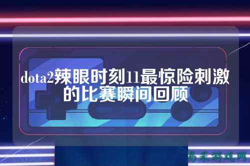 dota2辣眼时刻11最惊险刺激的比赛瞬间回顾