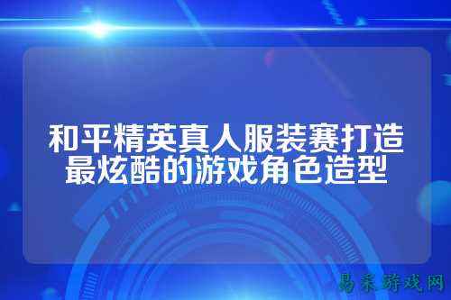 和平精英真人服装赛打造最炫酷的游戏角色造型