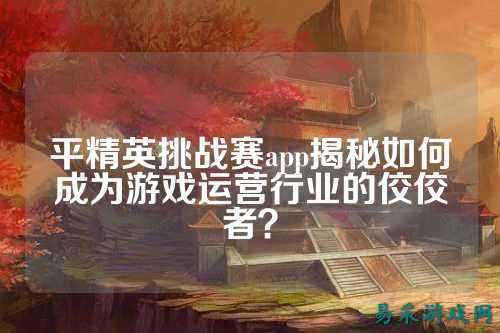 平精英挑战赛app揭秘如何成为游戏运营行业的佼佼者？