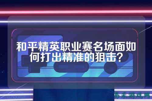 和平精英职业赛名场面如何打出精准的狙击？