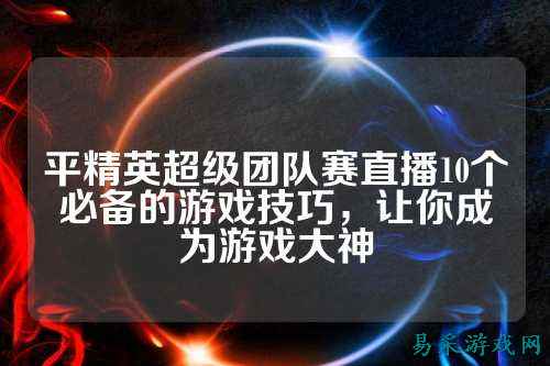 平精英超级团队赛直播10个必备的游戏技巧，让你成为游戏大神