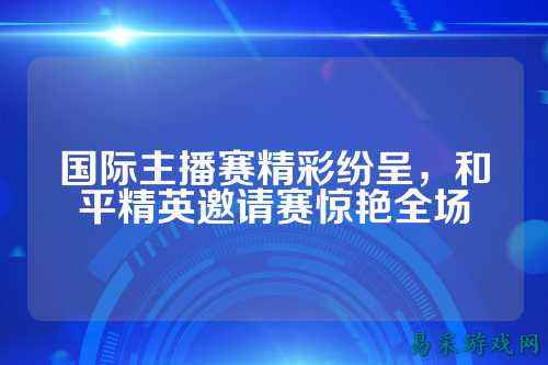 国际主播赛精彩纷呈,和平精英邀请赛惊艳全场