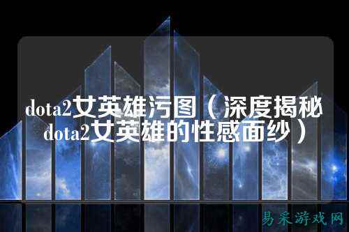 dota2女英雄污图(深度揭秘dota2女英雄的性感面纱)