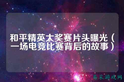 和平精英大奖赛片头曝光(一场电竞比赛背后的故事)