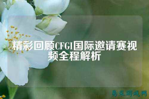 精彩回顾CFGI国际邀请赛视频全程解析
