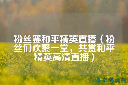 粉丝赛和平精英直播(粉丝们欢聚一堂,共赏和平精英高清直播)