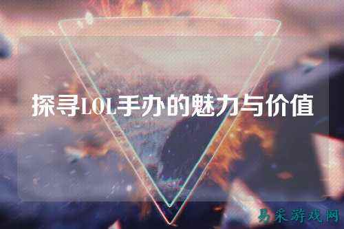 探寻LOL手办的魅力与价值
