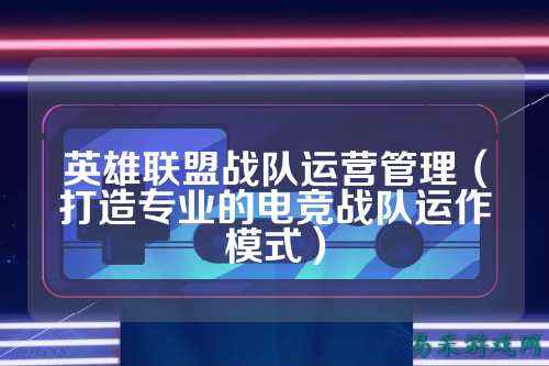 英雄联盟战队运营管理（打造专业的电竞战队运作模式）