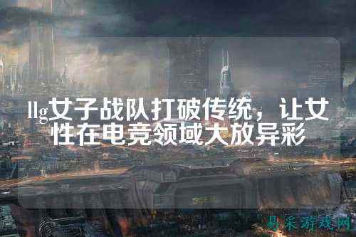 llg女子战队打破传统，让女性在电竞领域大放异彩