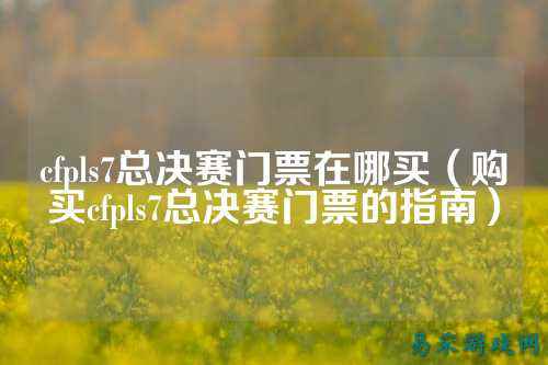 cfpls7总决赛门票在哪买(购买cfpls7总决赛门票的指南)