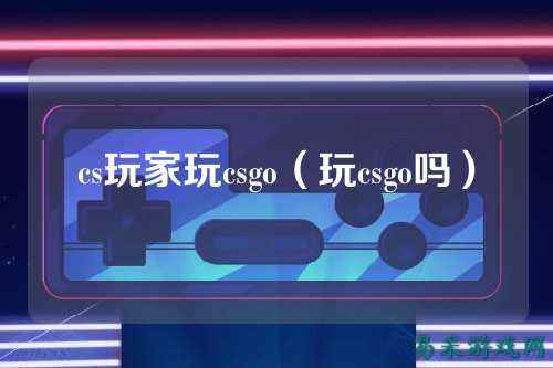 cs玩家玩csgo(玩csgo吗)