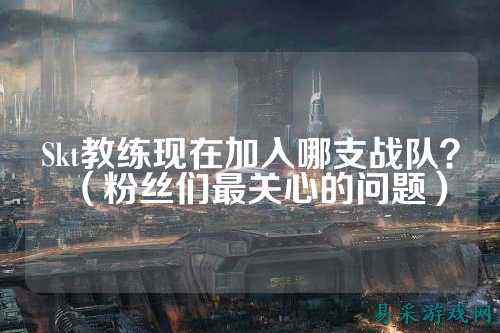 Skt教练现在加入哪支战队？（粉丝们最关心的问题）