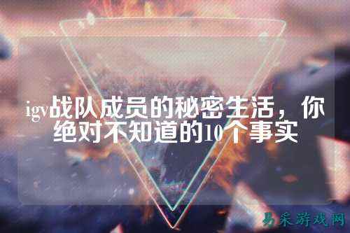 igv战队成员的秘密生活，你绝对不知道的10个事实